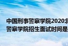 中国刑事警察学院2020北京录取名单（北京2022中国刑事警察学院招生面试时间是几号）