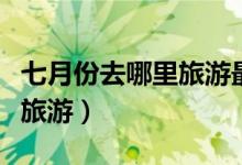 七月份去哪里旅游最合适（七月份适合去哪里旅游）