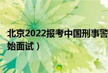 北京2022报考中国刑事警察学院面试时间安排（什么时候开始面试）