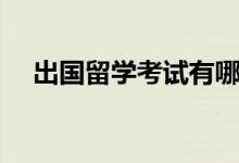 出国留学考试有哪些（各自有什么特点）