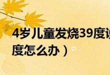 4岁儿童发烧39度说全身疼（4岁儿童发烧39度怎么办）