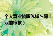 个人营业执照怎样在网上审核（在网上怎么进行个体营业执照的审核）