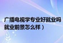 广播电视学专业好就业吗（2022广播电视学专业就业方向及就业前景怎么样）