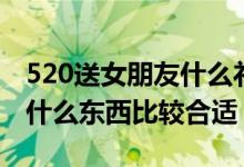 520送女朋友什么礼物比较好（520送女朋友什么东西比较合适）