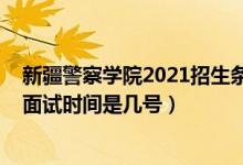 新疆警察学院2021招生条件（北京2022新疆警察学院招生面试时间是几号）