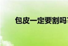 包皮一定要割吗?（包皮一定要割吗）