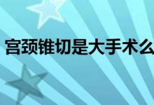 宫颈锥切是大手术么（宫颈锥切是大手术吗）