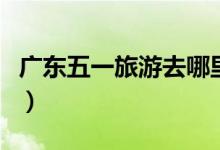 广东五一旅游去哪里好（广东五一旅游的去处）