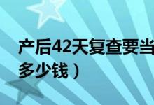产后42天复查要当天去么(产后42天复查要多少钱)