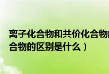 离子化合物和共价化合物的区别表格（离子化合物和共价化合物的区别是什么）