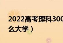2022高考理科300分可以上的本科（能报什么大学）