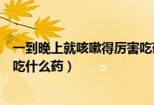 一到晚上就咳嗽得厉害吃药不见效(一到晚上就咳嗽得厉害吃什么药)