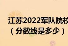 江苏2022军队院校招生面试体检资格线公布（分数线是多少）