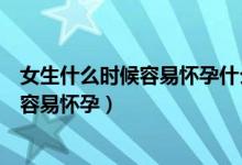 女生什么时候容易怀孕什么时候不容易怀孕（女生什么时候容易怀孕）