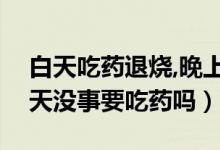 白天吃药退烧,晚上不退烧（反复晚上发烧白天没事要吃药吗）