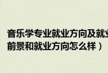 音乐学专业就业方向及就业前景分析（2022音乐学专业就业前景和就业方向怎么样）