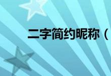 二字简约昵称（二字简约昵称大全）