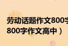 劳动话题作文800字高中生（以劳动为话题的800字作文高中）