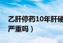 乙肝停药10年肝硬化严重吗(乙肝后肝硬化严重吗)