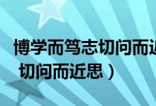 博学而笃志切问而近思毛笔教学（博学而笃志 切问而近思）