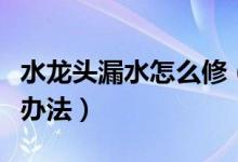 水龙头漏水怎么修（家里的水龙头漏水的解决办法）
