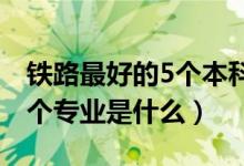 铁路最好的5个本科专业（2022铁路最好的5个专业是什么）