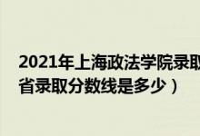 2021年上海政法学院录取分数线（2021年上海政法学院各省录取分数线是多少）