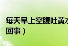 每天早上空腹吐黄水(早上空腹吐黄水是怎么回事)