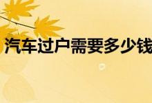 汽车过户需要多少钱（汽车过户需要什么钱）