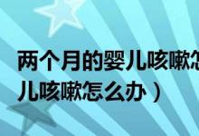 两个月的婴儿咳嗽怎么办最有效（两个月的婴儿咳嗽怎么办）