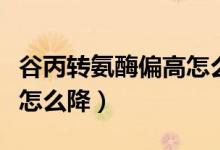 谷丙转氨酶偏高怎么样降低（谷丙转氨酶偏高怎么降）