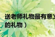 送老师礼物最有意义前十件排名（可以送老师的礼物）