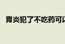 胃炎犯了不吃药可以吗(胃炎犯了怎么办)