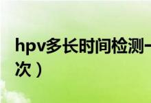 hpv多长时间检测一次（hpv多长时间检查一次）