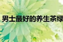 男士最好的养生茶绿茶(男士最好的养生茶)
