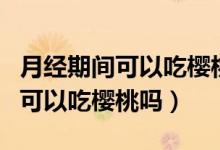 月经期间可以吃樱桃吗有什么影响（月经期间可以吃樱桃吗）
