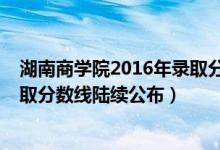 湖南商学院2016年录取分数线（湖南商学院2018年各省录取分数线陆续公布）