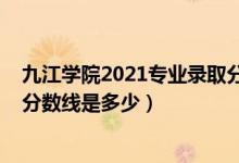 九江学院2021专业录取分数线（九江学院2021年各省录取分数线是多少）