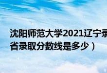沈阳师范大学2021辽宁录取分数线（2021沈阳师范大学各省录取分数线是多少）