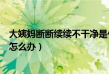 大姨妈断断续续不干净是什么原因(大姨妈断断续续不干净怎么办)