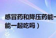 感冒药和降压药能一起吃么（感冒药和降压药能一起吃吗）