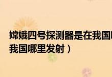 嫦娥四号探测器是在我国哪里发射的(嫦娥四号探测器是在我国哪里发射)