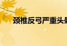 颈椎反弓严重头晕(颈椎反弓严重吗)
