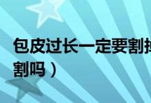 包皮过长一定要割掉一点吗（包皮过长一定要割吗）