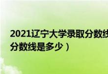 2021辽宁大学录取分数线一览表（2021辽宁大学各省录取分数线是多少）