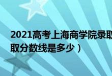 2021高考上海商学院录取分数（2021年上海商学院各省录取分数线是多少）