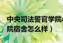 中央司法警官学院a栋宿舍（中央司法警官学院宿舍怎么样）