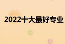 2022十大最好专业（热门专业排名前十名）