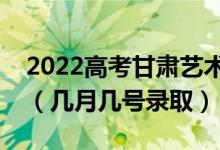 2022高考甘肃艺术类提前批录取是什么时候（几月几号录取）