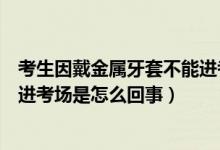 考生因戴金属牙套不能进考场解释（考生因戴金属牙套不能进考场是怎么回事）